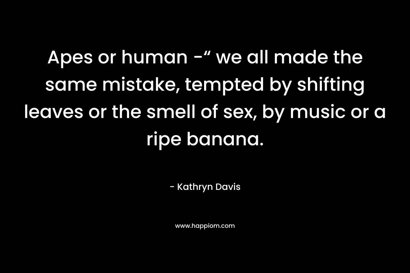 Apes or human -“ we all made the same mistake, tempted by shifting leaves or the smell of sex, by music or a ripe banana.