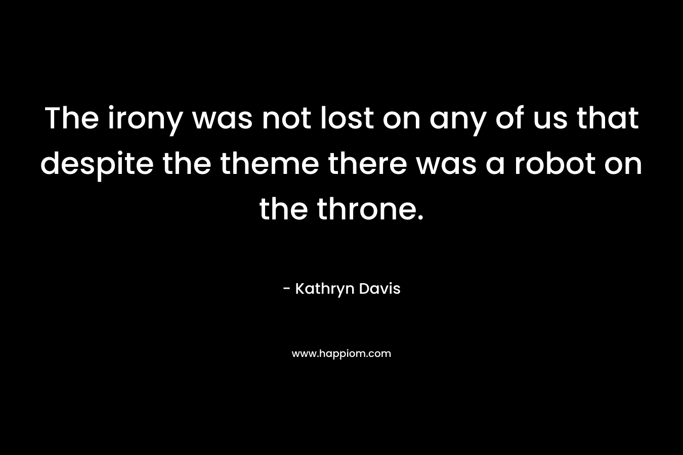 The irony was not lost on any of us that despite the theme there was a robot on the throne. – Kathryn Davis