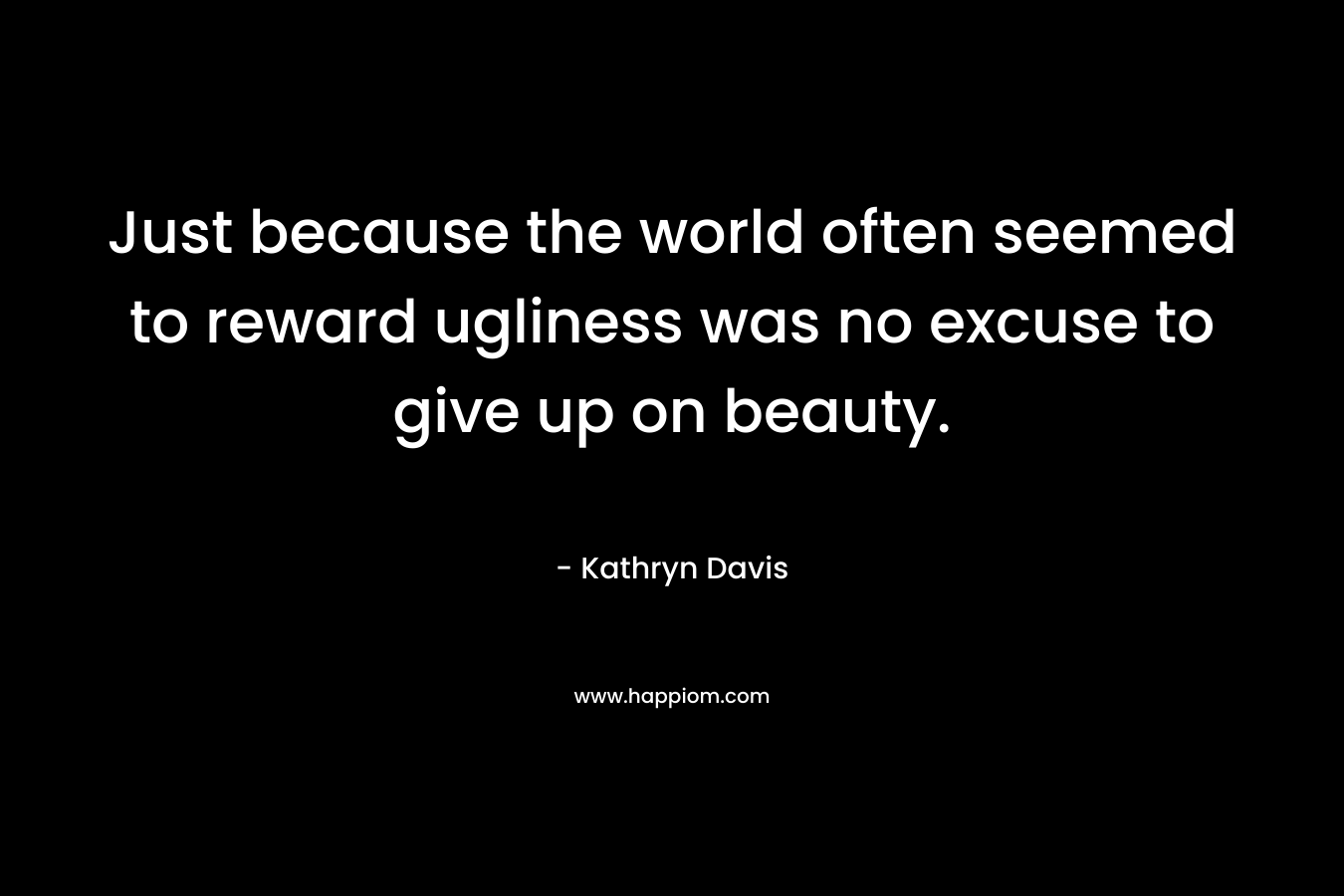 Just because the world often seemed to reward ugliness was no excuse to give up on beauty. – Kathryn Davis