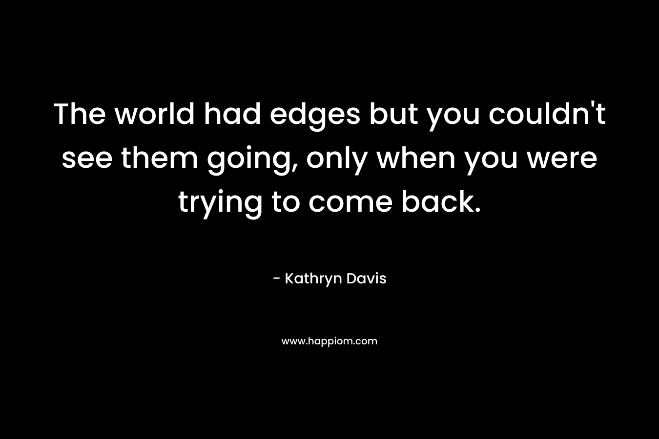 The world had edges but you couldn’t see them going, only when you were trying to come back. – Kathryn Davis