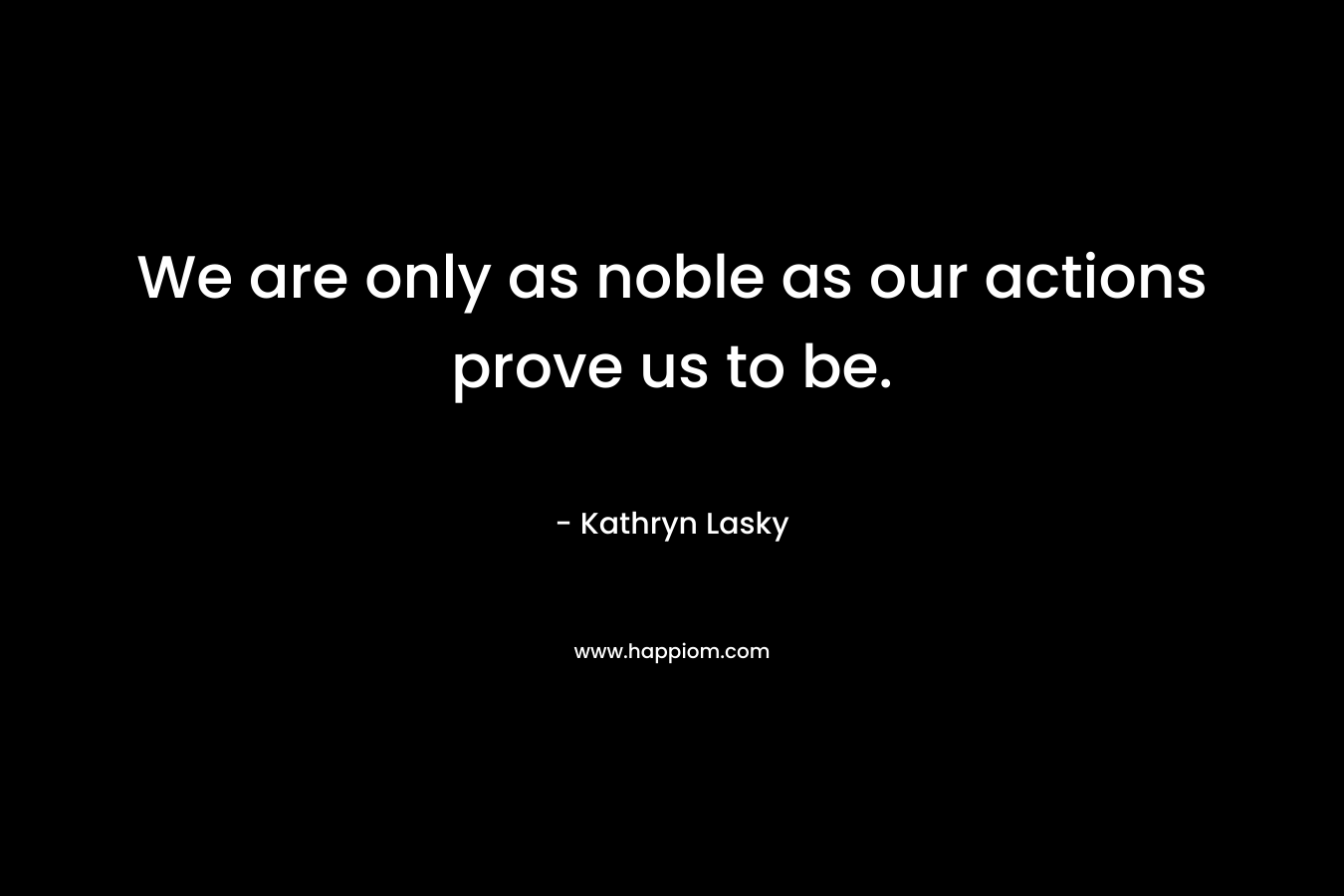 We are only as noble as our actions prove us to be. – Kathryn Lasky