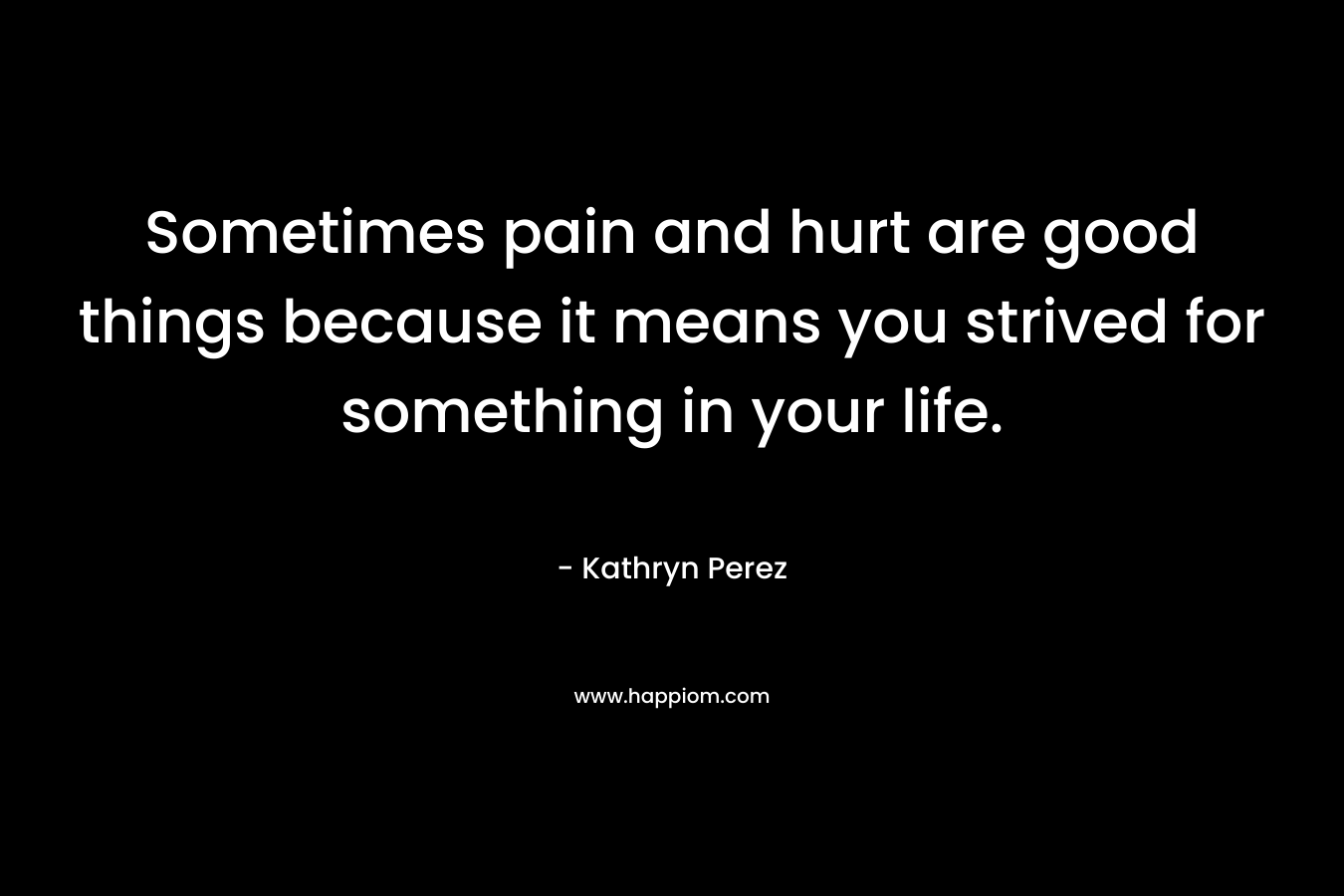 Sometimes pain and hurt are good things because it means you strived for something in your life. – Kathryn Perez