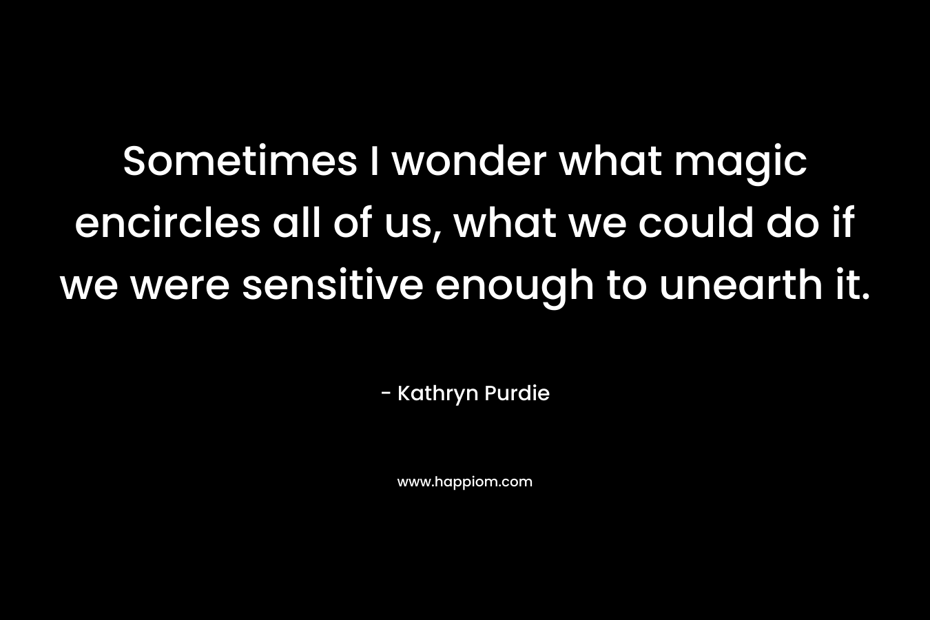 Sometimes I wonder what magic encircles all of us, what we could do if we were sensitive enough to unearth it. – Kathryn Purdie