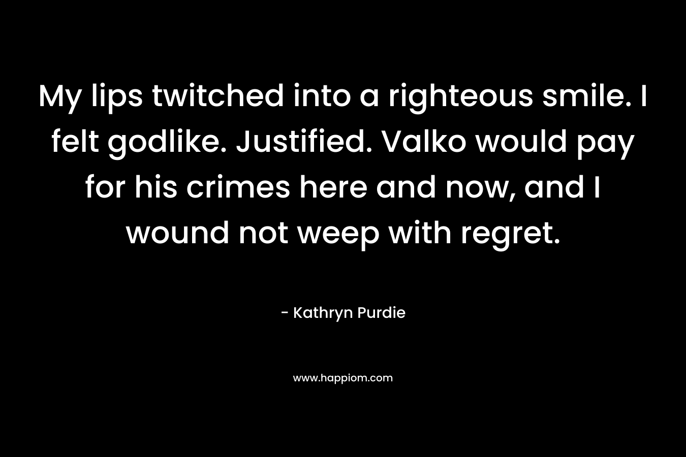 My lips twitched into a righteous smile. I felt godlike. Justified. Valko would pay for his crimes here and now, and I wound not weep with regret. – Kathryn Purdie
