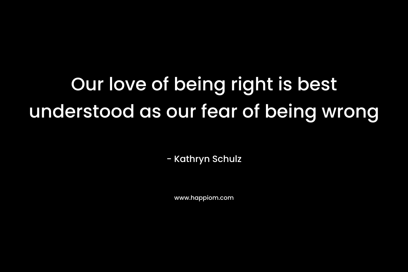 Our love of being right is best understood as our fear of being wrong – Kathryn Schulz