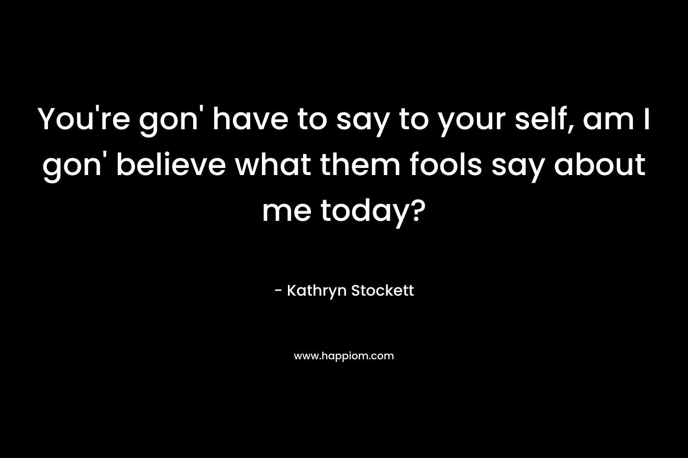 You’re gon’ have to say to your self, am I gon’ believe what them fools say about me today? – Kathryn Stockett