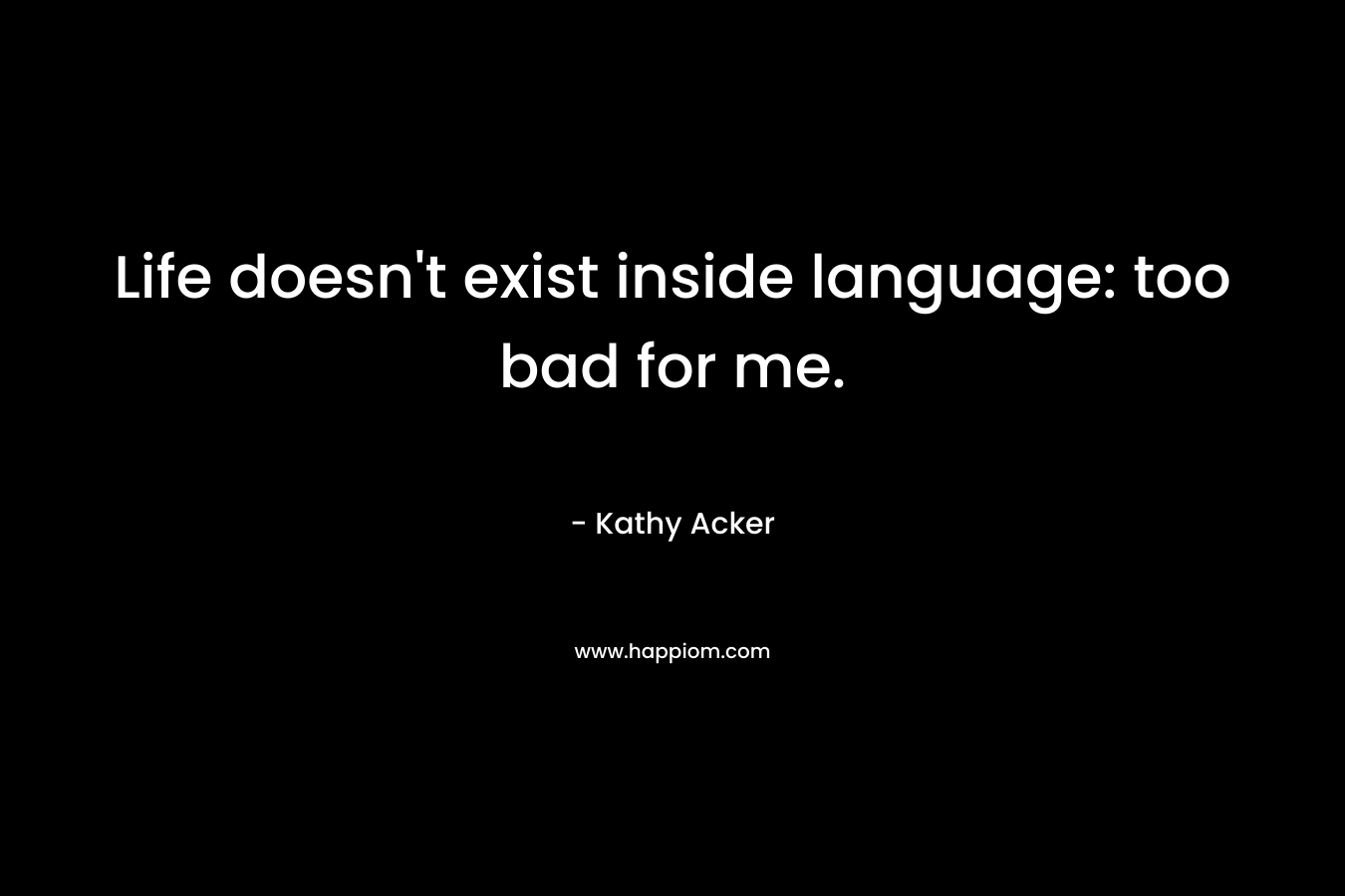Life doesn’t exist inside language: too bad for me. – Kathy Acker