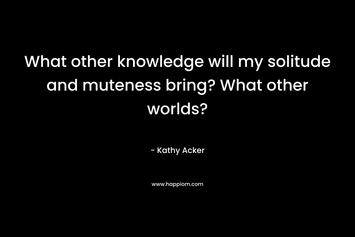 What other knowledge will my solitude and muteness bring? What other worlds?