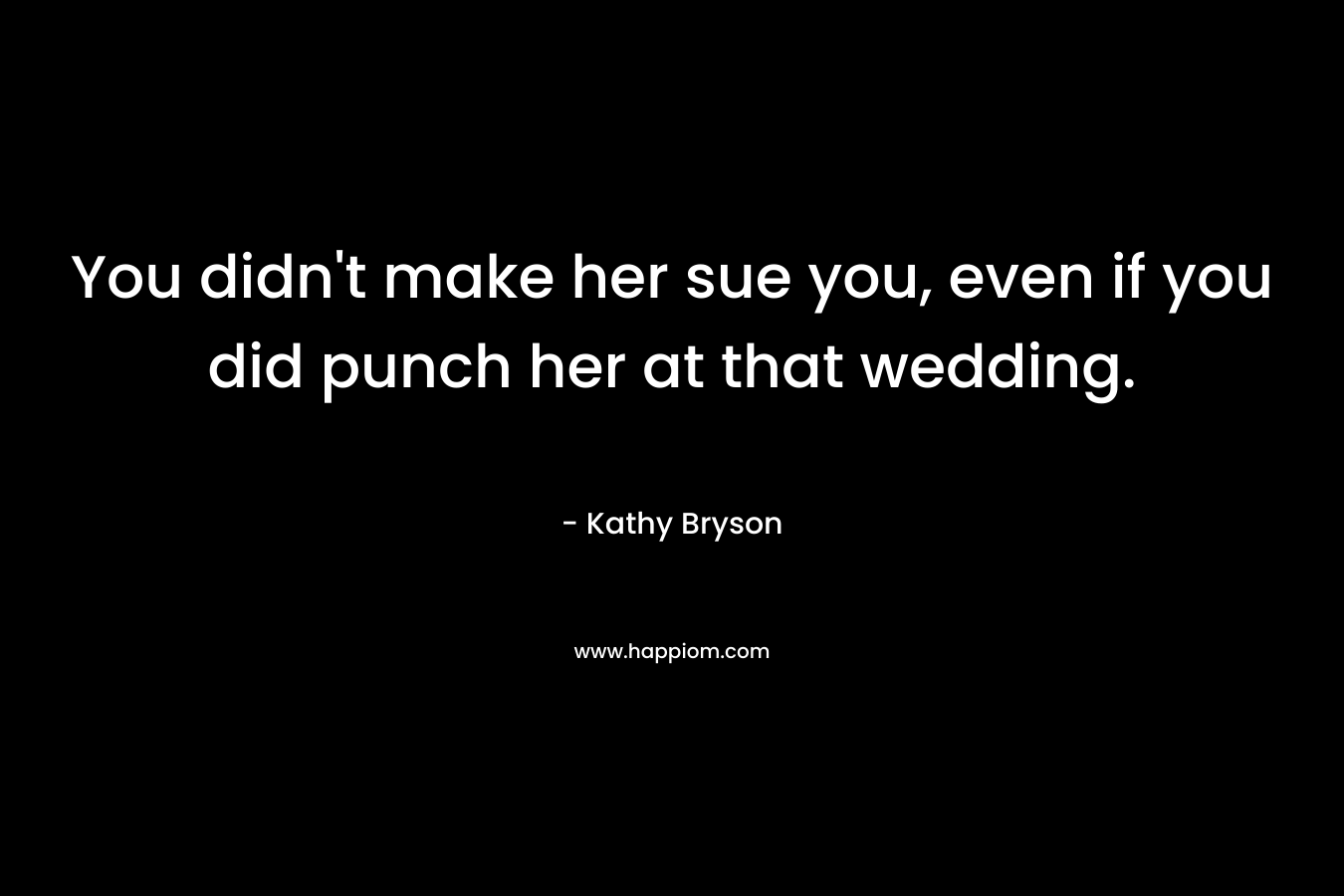 You didn’t make her sue you, even if you did punch her at that wedding. – Kathy Bryson