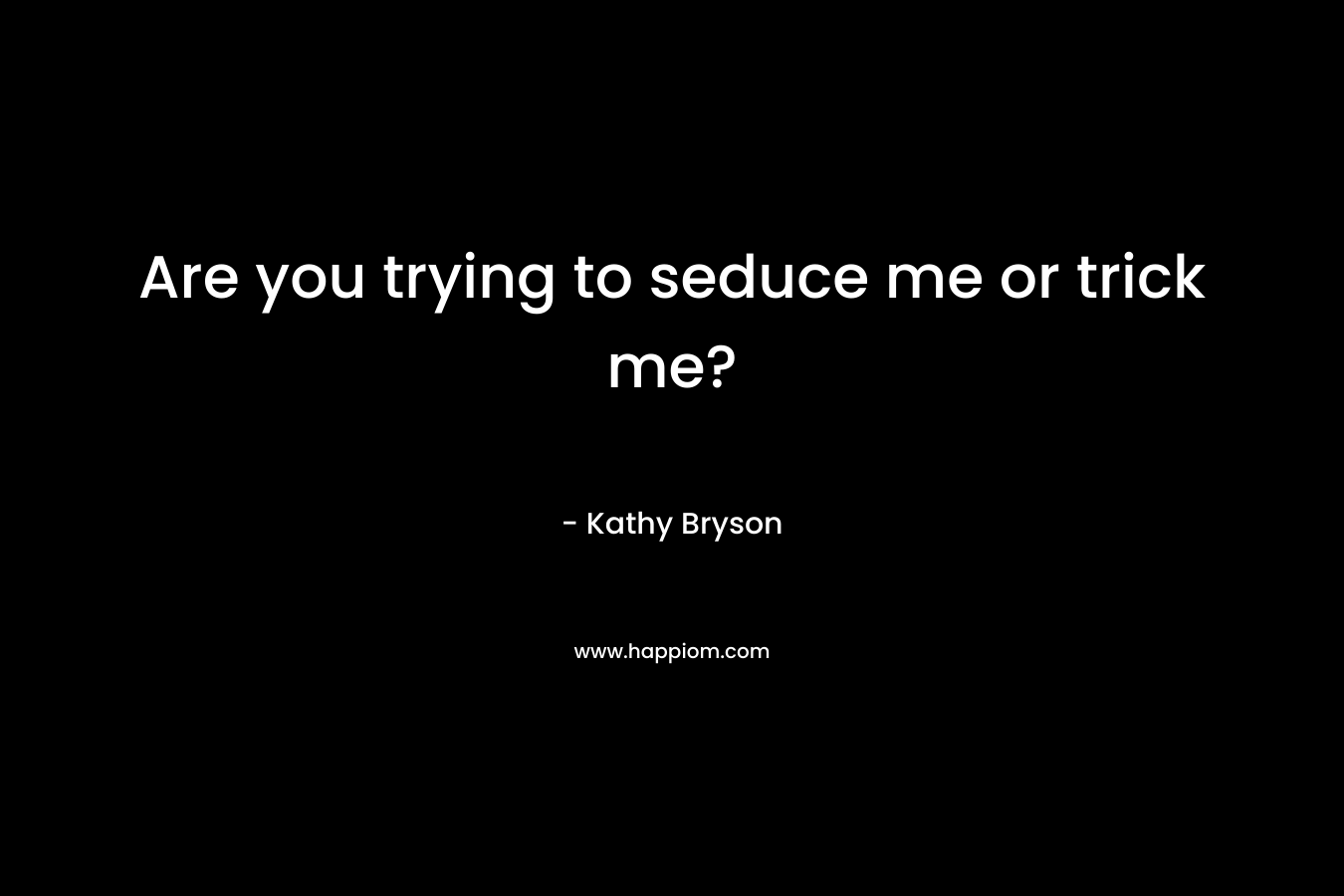Are you trying to seduce me or trick me? – Kathy Bryson