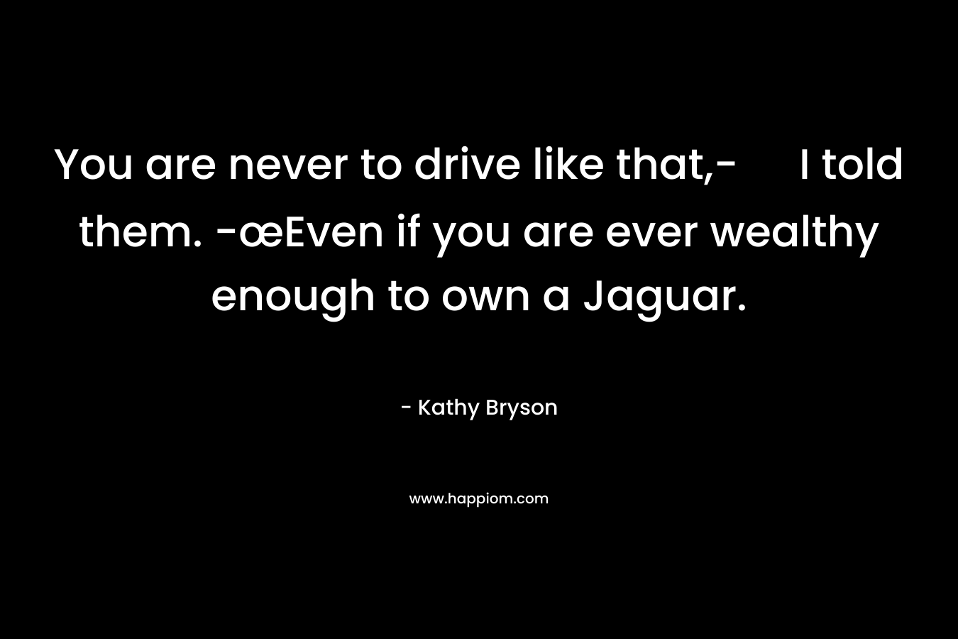You are never to drive like that,- I told them. -œEven if you are ever wealthy enough to own a Jaguar.
