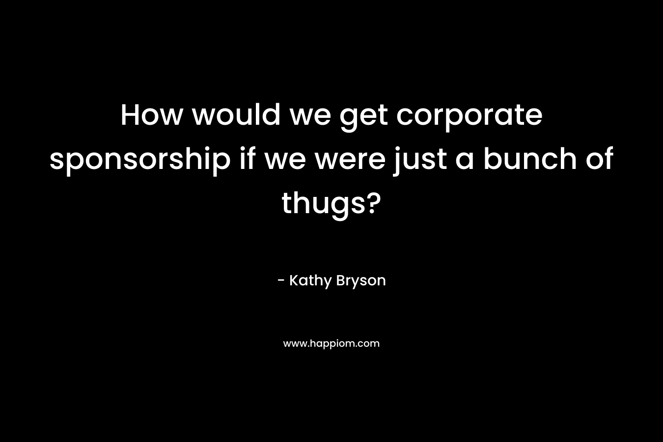 How would we get corporate sponsorship if we were just a bunch of thugs? – Kathy Bryson
