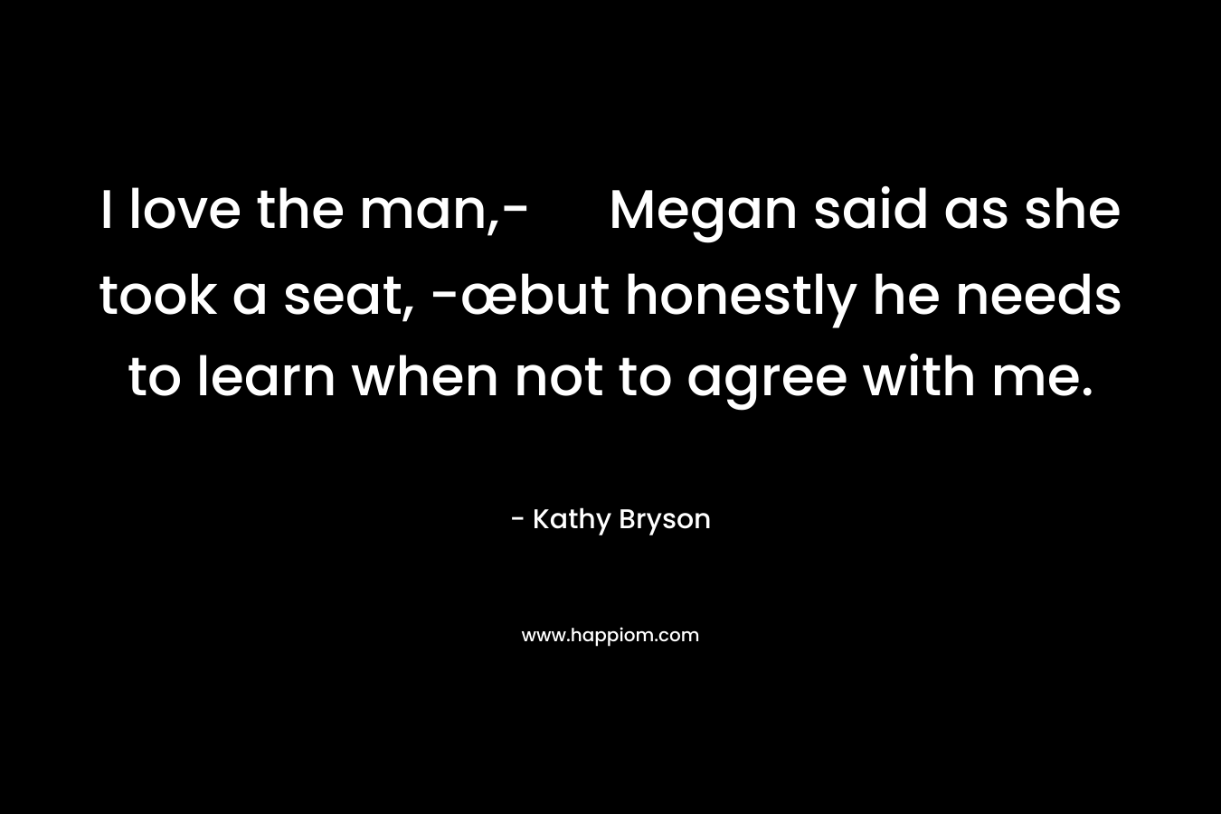 I love the man,- Megan said as she took a seat, -œbut honestly he needs to learn when not to agree with me.