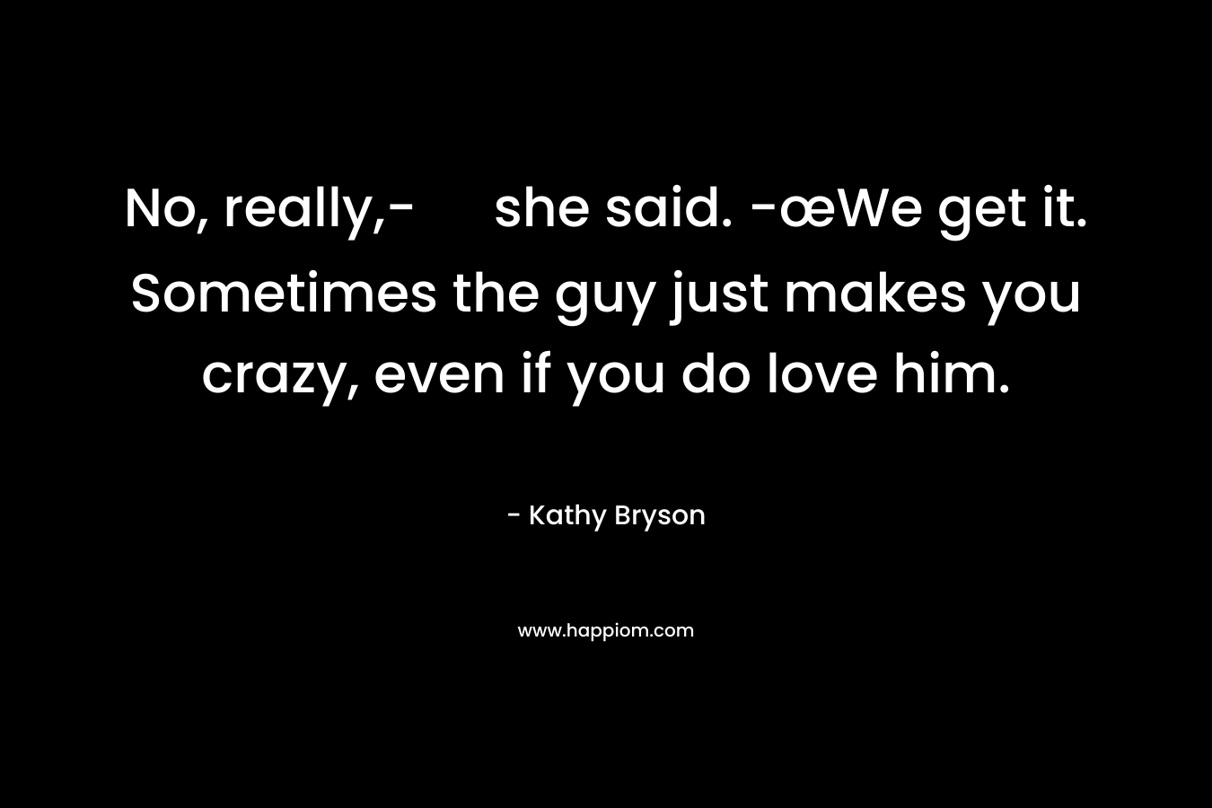 No, really,- she said. -œWe get it. Sometimes the guy just makes you crazy, even if you do love him.