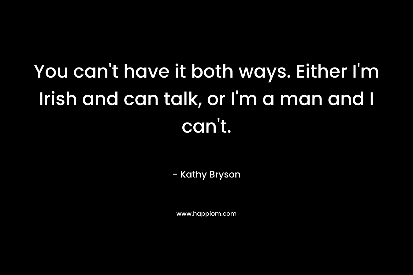 You can't have it both ways. Either I'm Irish and can talk, or I'm a man and I can't.