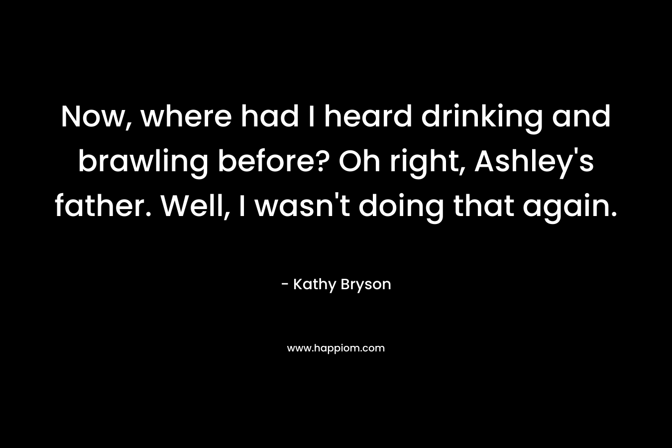 Now, where had I heard drinking and brawling before? Oh right, Ashley’s father. Well, I wasn’t doing that again. – Kathy Bryson