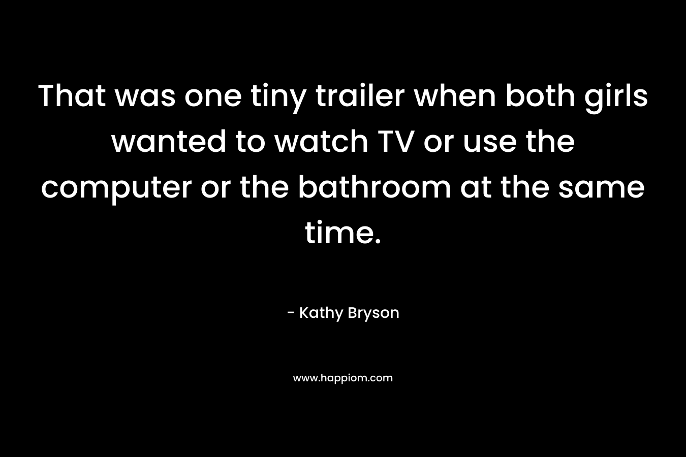 That was one tiny trailer when both girls wanted to watch TV or use the computer or the bathroom at the same time. – Kathy Bryson