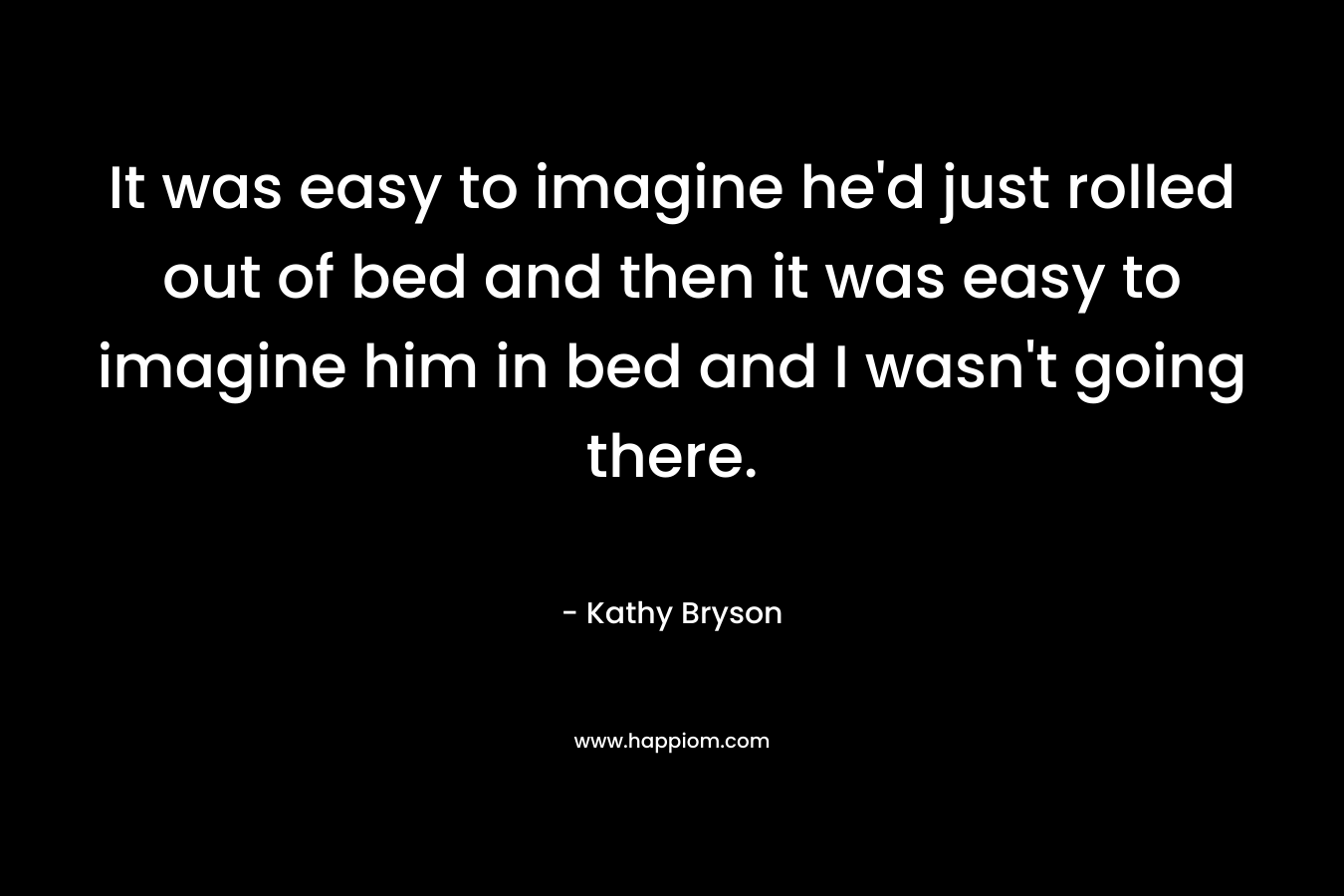 It was easy to imagine he’d just rolled out of bed and then it was easy to imagine him in bed and I wasn’t going there. – Kathy Bryson