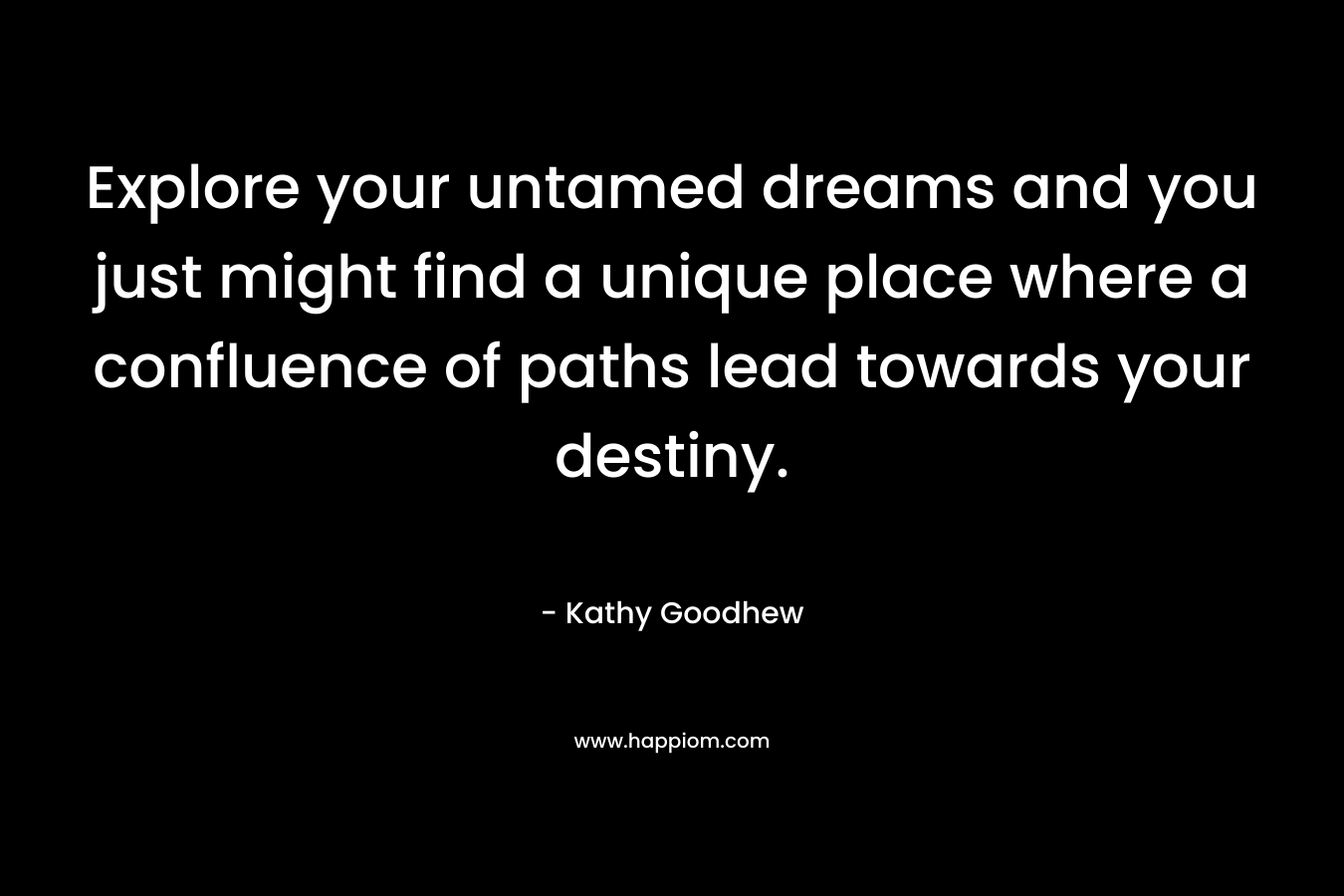 Explore your untamed dreams and you just might find a unique place where a confluence of paths lead towards your destiny. – Kathy Goodhew