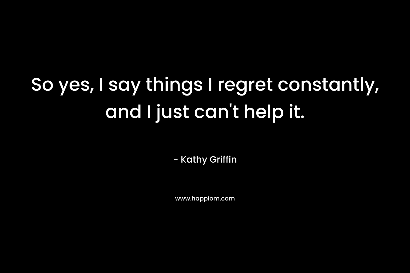 So yes, I say things I regret constantly, and I just can’t help it. – Kathy Griffin