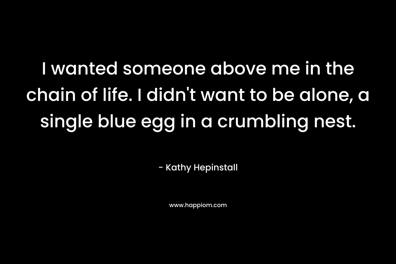 I wanted someone above me in the chain of life. I didn’t want to be alone, a single blue egg in a crumbling nest. – Kathy Hepinstall