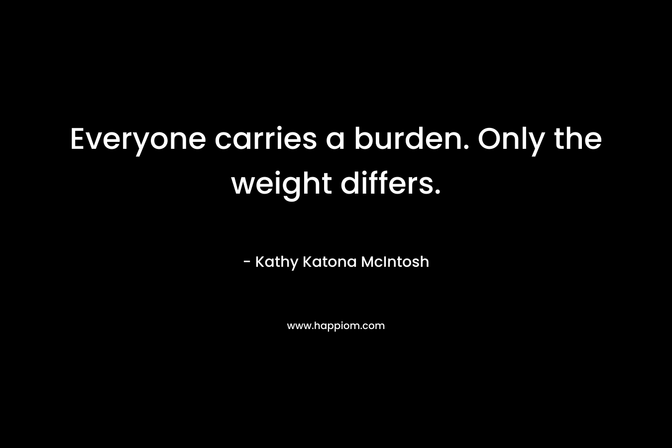 Everyone carries a burden. Only the weight differs. – Kathy Katona McIntosh