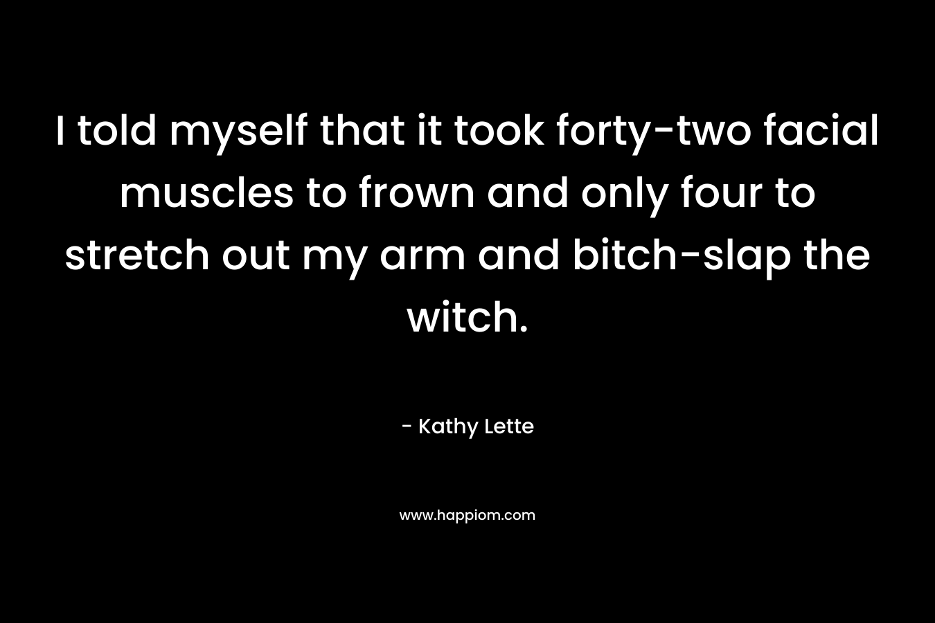 I told myself that it took forty-two facial muscles to frown and only four to stretch out my arm and bitch-slap the witch. – Kathy Lette