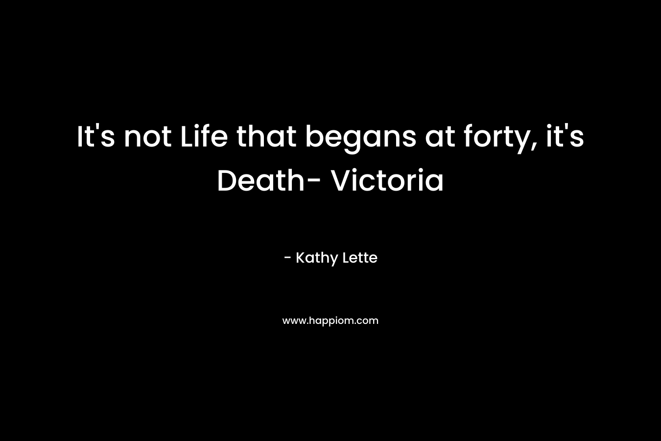 It's not Life that begans at forty, it's Death- Victoria