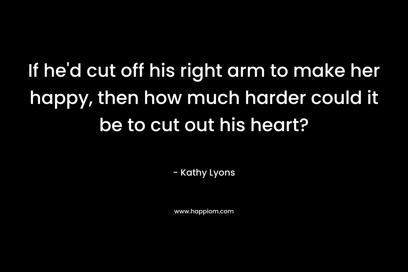 If he’d cut off his right arm to make her happy, then how much harder could it be to cut out his heart? – Kathy Lyons
