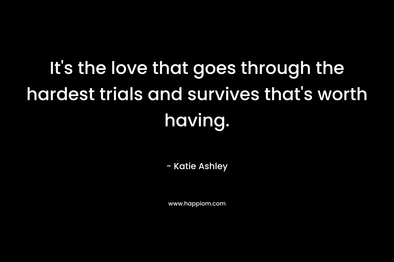 It’s the love that goes through the hardest trials and survives that’s worth having. – Katie Ashley