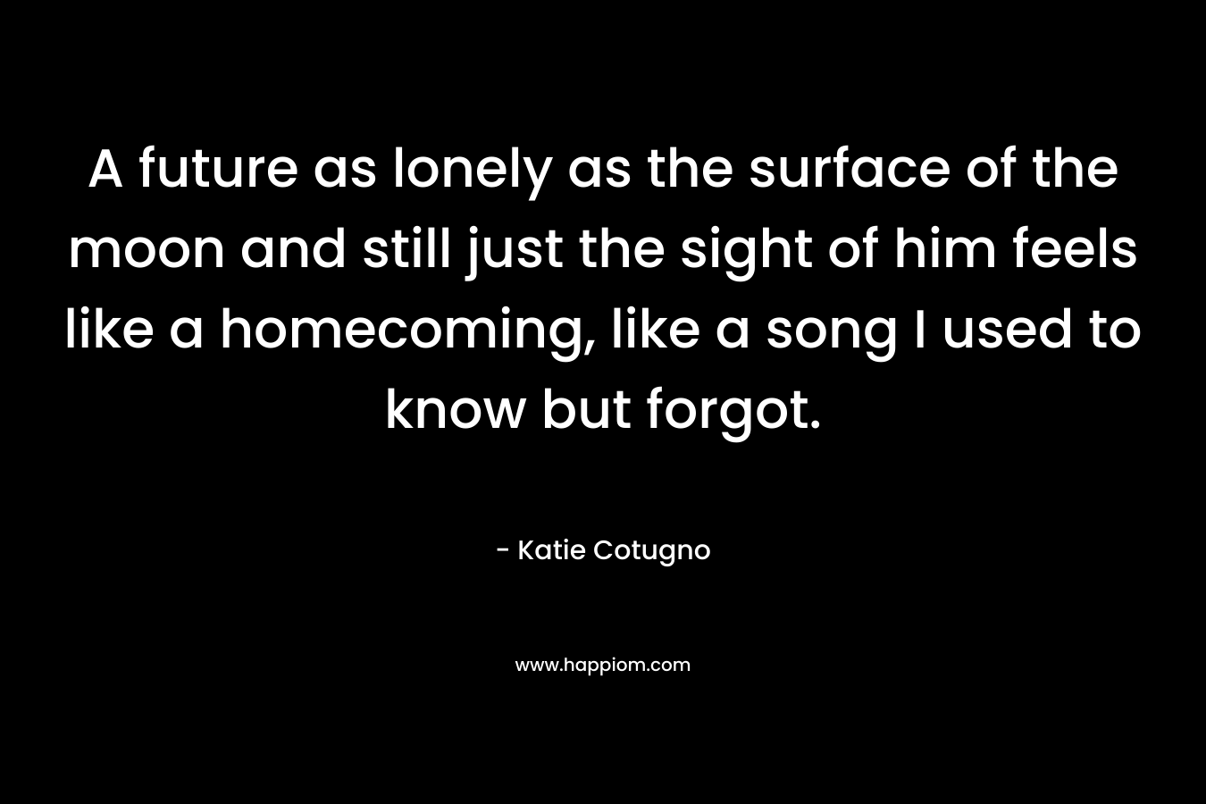 A future as lonely as the surface of the moon and still just the sight of him feels like a homecoming, like a song I used to know but forgot. – Katie Cotugno