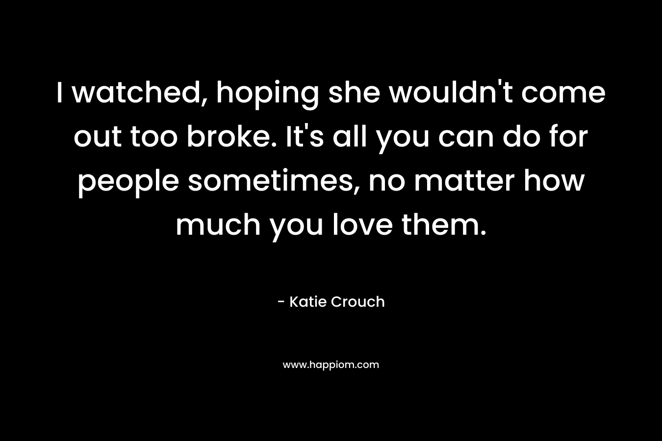 I watched, hoping she wouldn’t come out too broke. It’s all you can do for people sometimes, no matter how much you love them. – Katie Crouch