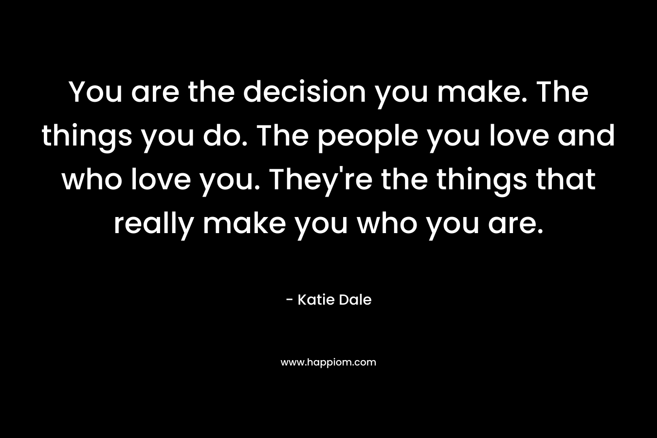You are the decision you make. The things you do. The people you love and who love you. They're the things that really make you who you are.