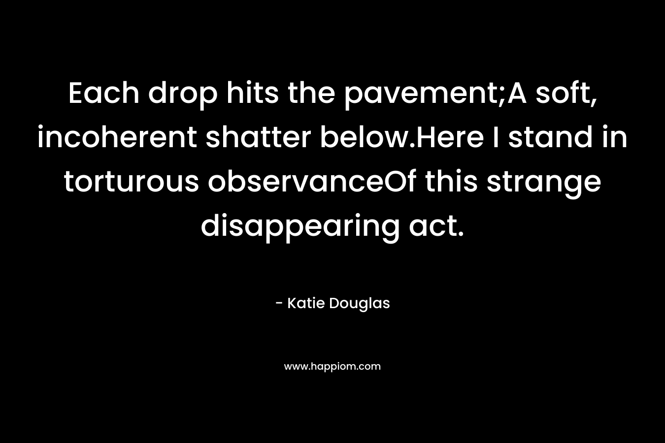 Each drop hits the pavement;A soft, incoherent shatter below.Here I stand in torturous observanceOf this strange disappearing act. – Katie Douglas
