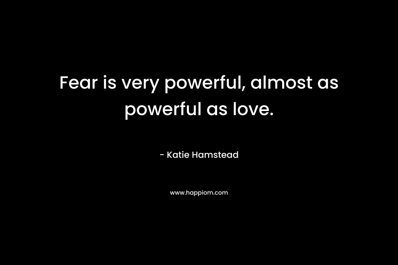 Fear is very powerful, almost as powerful as love.