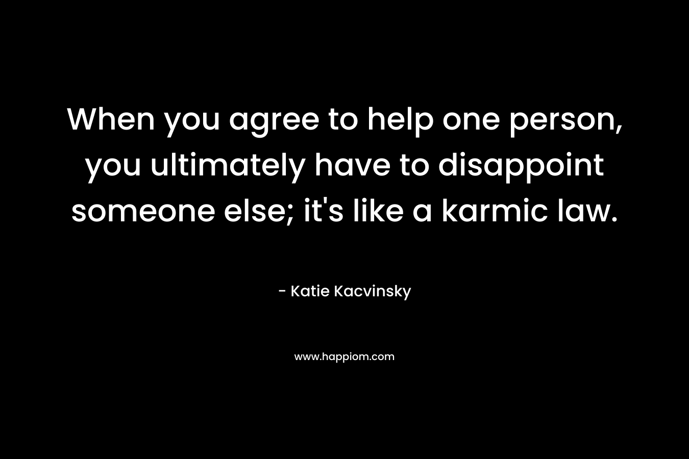 When you agree to help one person, you ultimately have to disappoint someone else; it’s like a karmic law. – Katie Kacvinsky