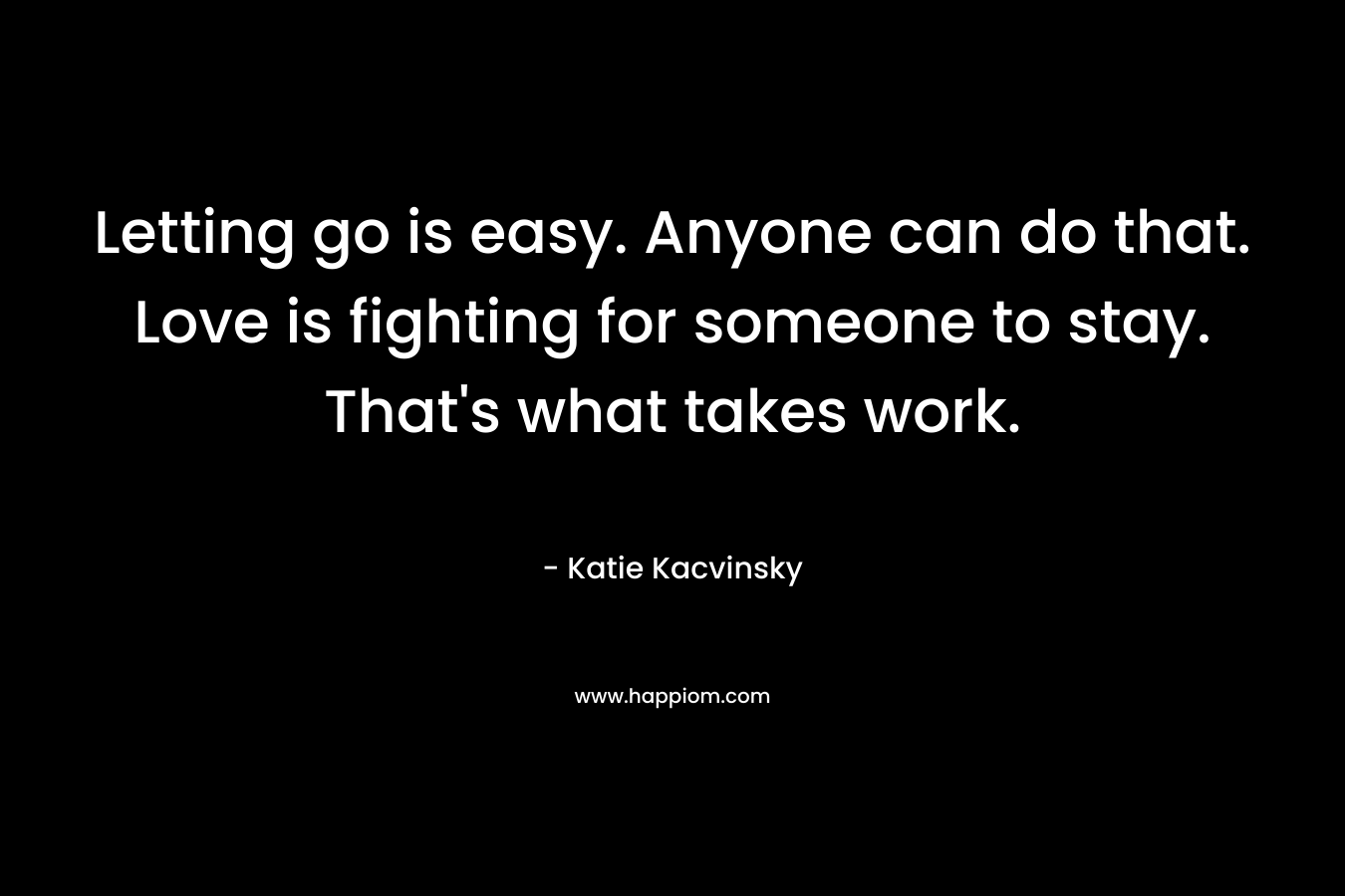 Letting go is easy. Anyone can do that. Love is fighting for someone to stay. That’s what takes work. – Katie Kacvinsky