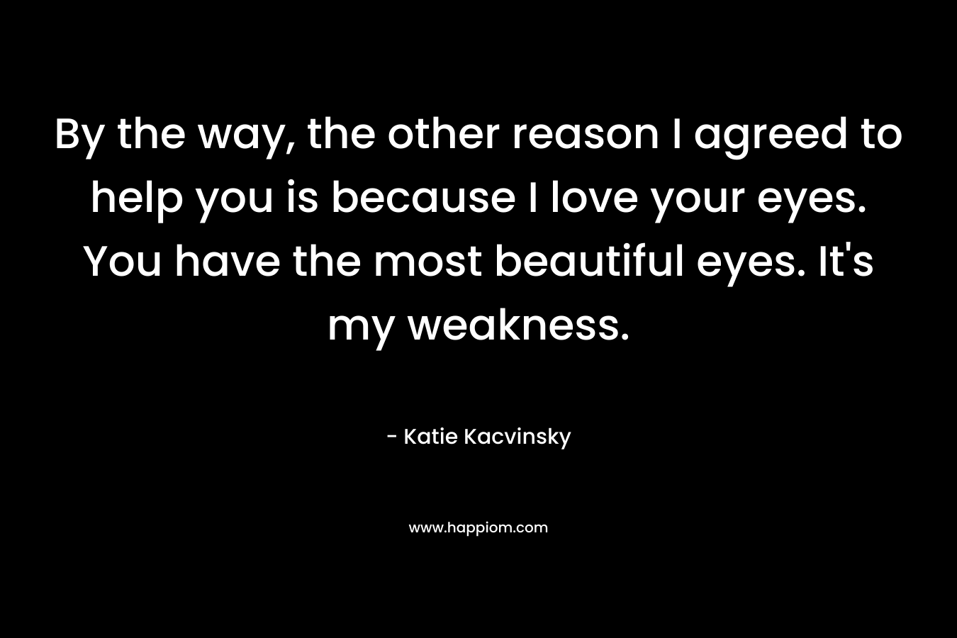 By the way, the other reason I agreed to help you is because I love your eyes. You have the most beautiful eyes. It’s my weakness. – Katie Kacvinsky