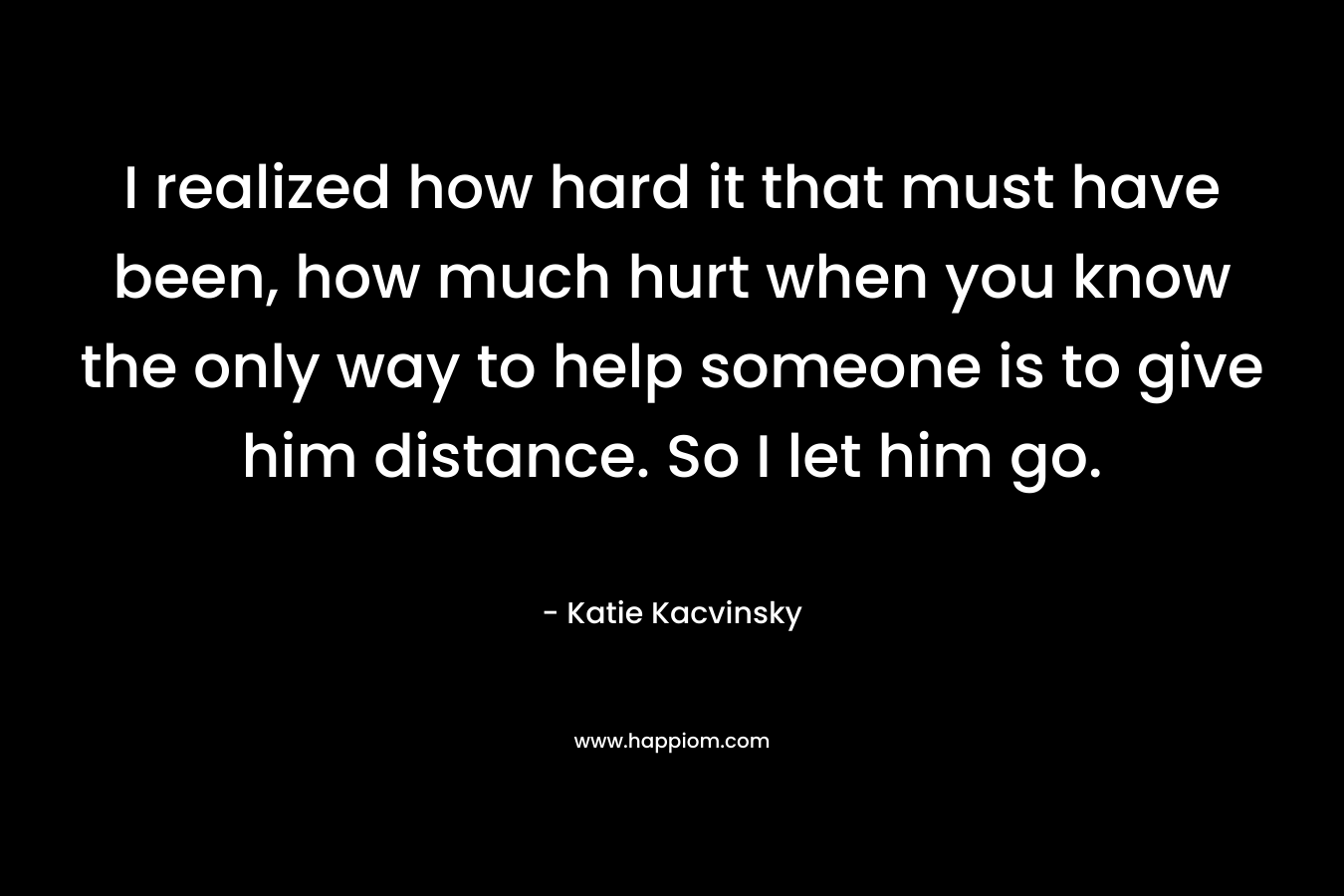 I realized how hard it that must have been, how much hurt when you know the only way to help someone is to give him distance. So I let him go. – Katie Kacvinsky
