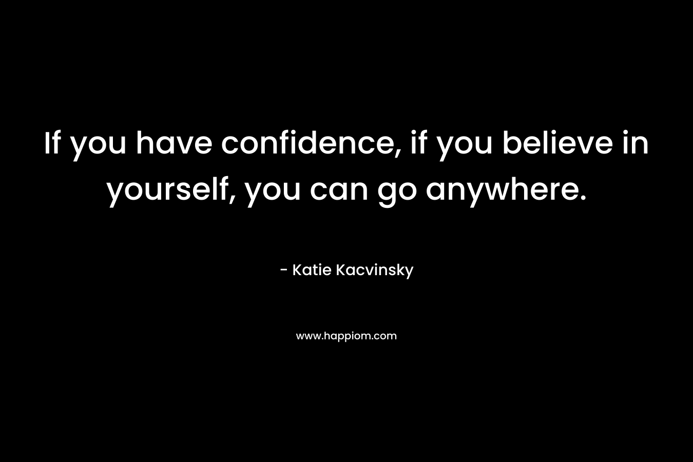 If you have confidence, if you believe in yourself, you can go anywhere.