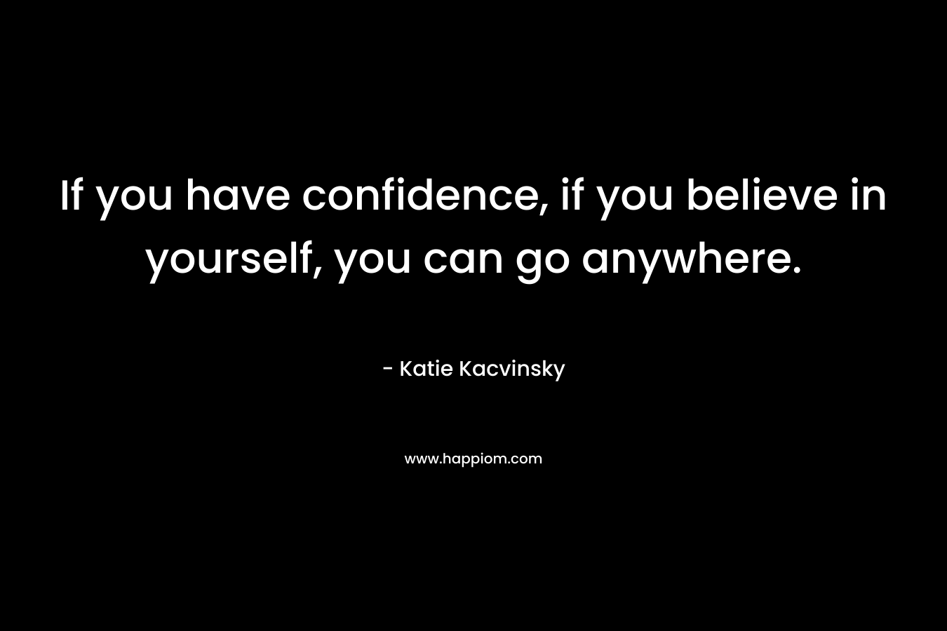 If you have confidence, if you believe in yourself, you can go anywhere. – Katie Kacvinsky