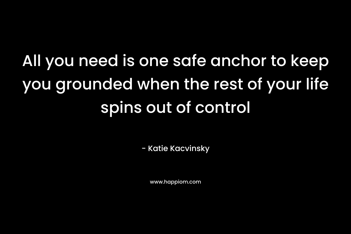 All you need is one safe anchor to keep you grounded when the rest of your life spins out of control – Katie Kacvinsky