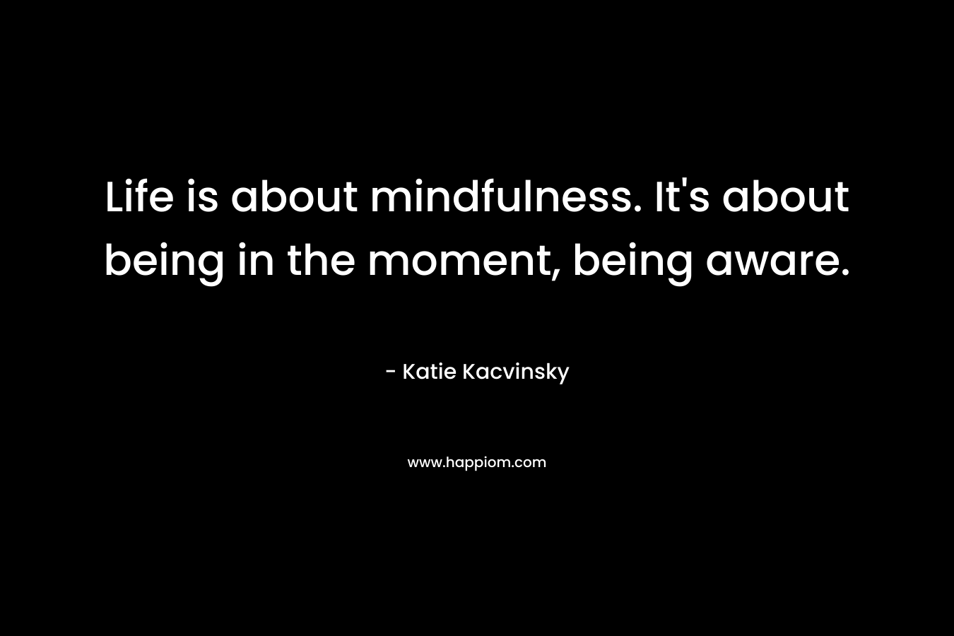Life is about mindfulness. It’s about being in the moment, being aware. – Katie Kacvinsky