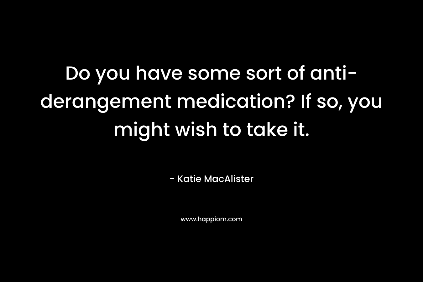 Do you have some sort of anti-derangement medication? If so, you might wish to take it. – Katie MacAlister
