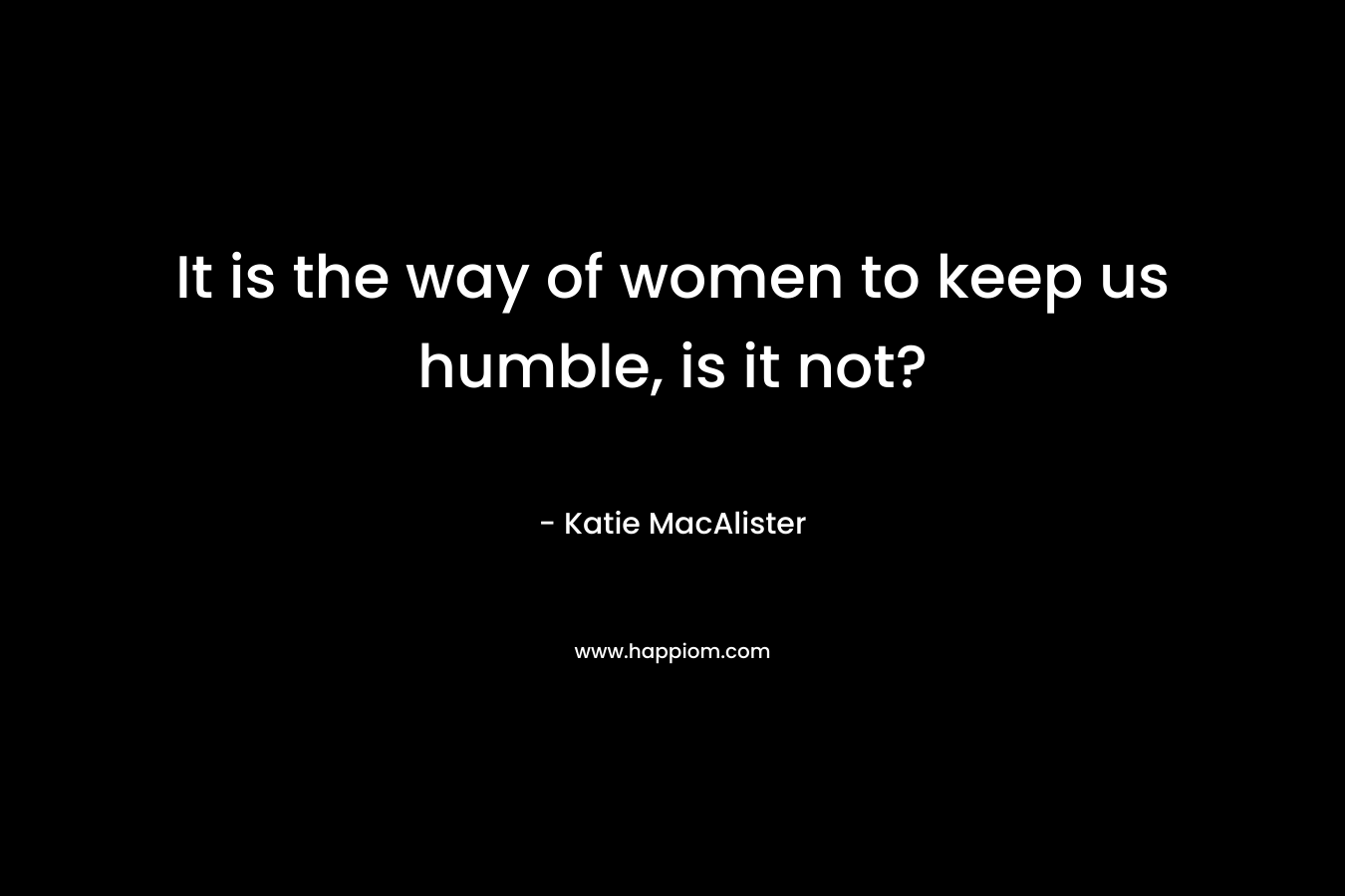 It is the way of women to keep us humble, is it not?