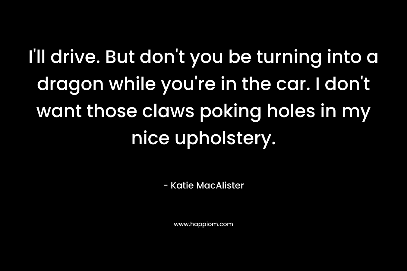 I’ll drive. But don’t you be turning into a dragon while you’re in the car. I don’t want those claws poking holes in my nice upholstery. – Katie MacAlister