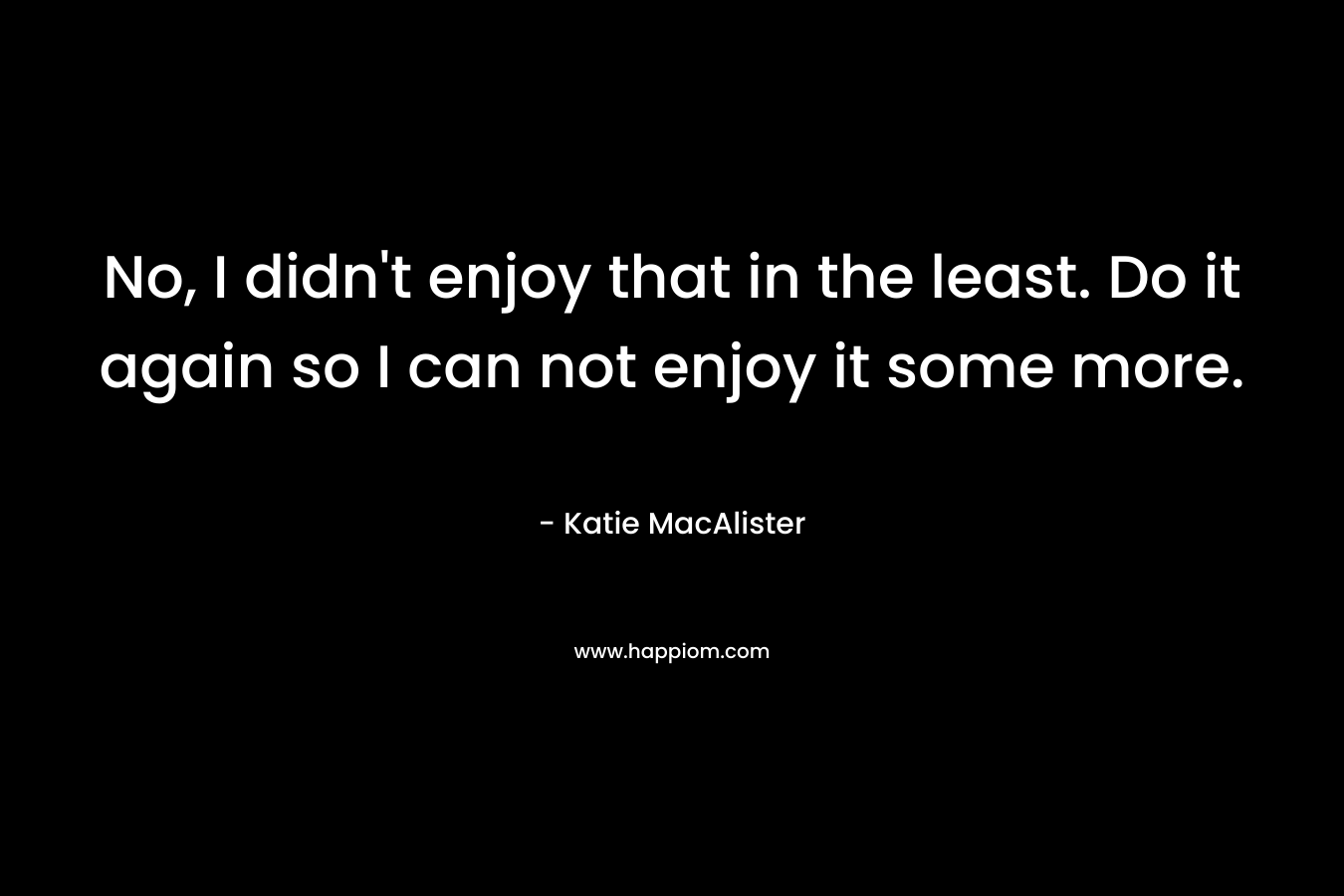 No, I didn’t enjoy that in the least. Do it again so I can not enjoy it some more. – Katie MacAlister