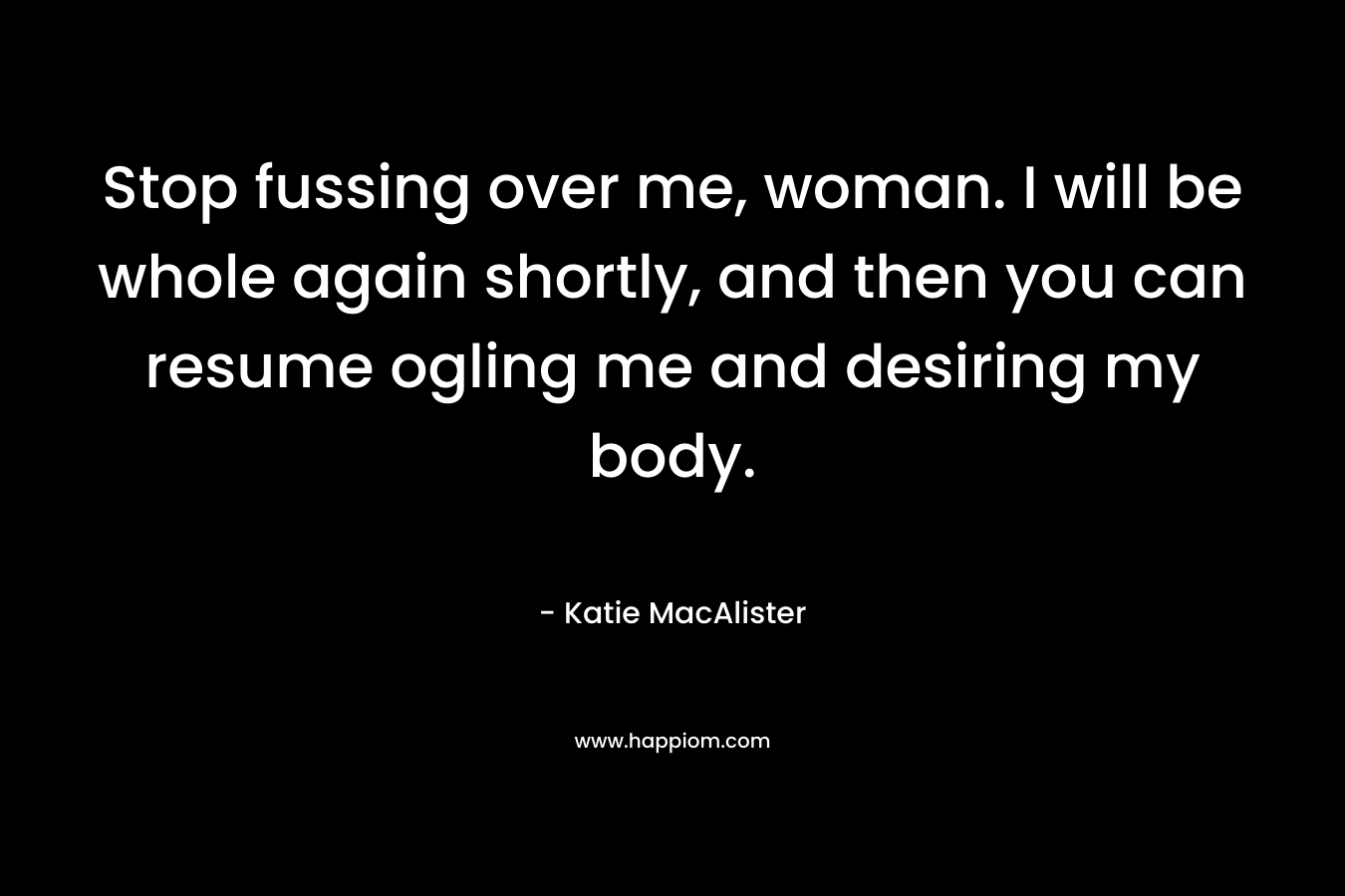 Stop fussing over me, woman. I will be whole again shortly, and then you can resume ogling me and desiring my body. – Katie MacAlister