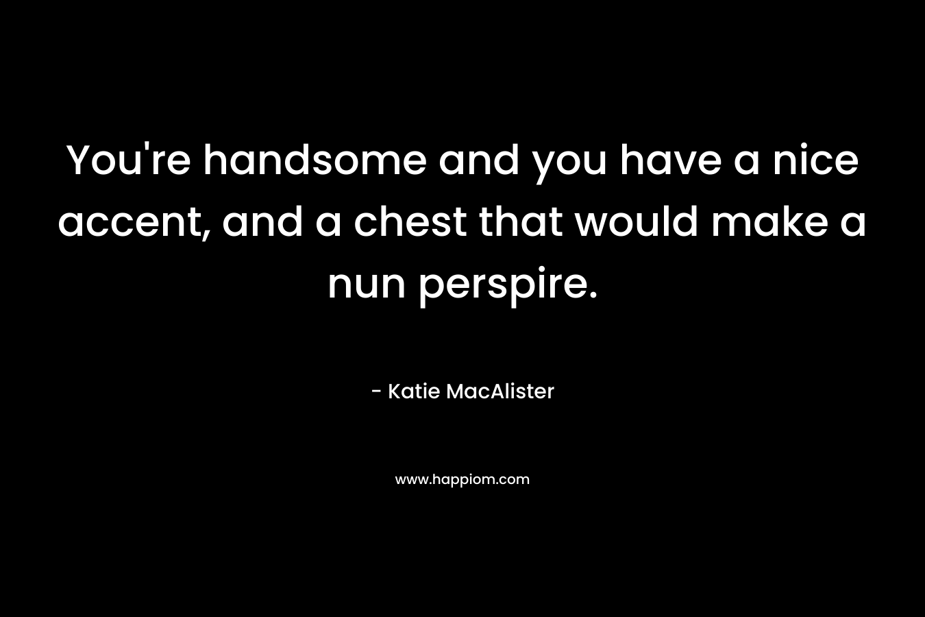 You’re handsome and you have a nice accent, and a chest that would make a nun perspire. – Katie MacAlister