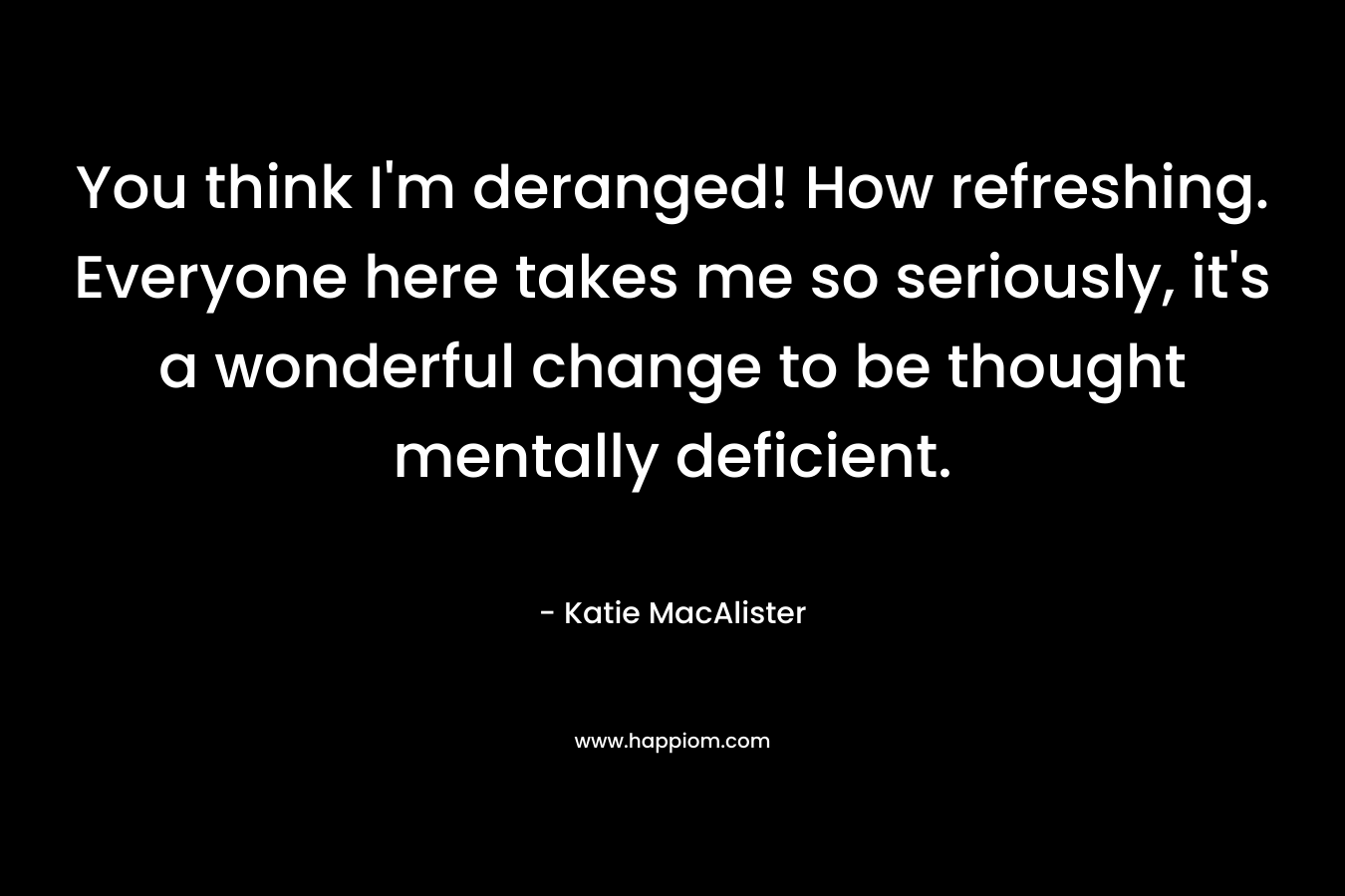 You think I’m deranged! How refreshing. Everyone here takes me so seriously, it’s a wonderful change to be thought mentally deficient. – Katie MacAlister